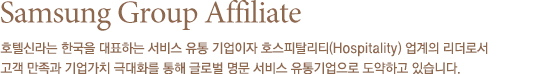 Samsung Group Affiliate 호텔신라는 수많은 국빈의 방문과 국제행사를 치러내며 `삼성그룹을 대표하는 얼굴` `한국을 대표하는 호텔` 로서 자부심과 책임감을 가지고 우리나라 서비스 산업의 견인차 역활을 해오고 있습니다.