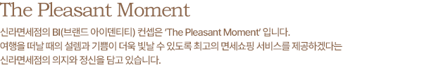 The Pleasant moment - 신라면세점의 새로운BI(브랜드 아이덴터티) 컨셉은 `The pleasant Moment` 입니다. 여행을 떠날 때의 설렘과 기쁨이 더욱 빛날 수 있도록 최고의 면세쇼핑 서비스를 제공하겠다는 신라면세점의 의지와 정신을 담고 있습니다. 