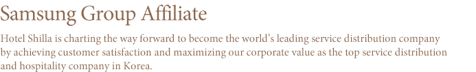 Samsung Group Affiliate THE SHILLA borrows its name from THE SHILLA Dynasty which made the most splendid bloom of culture and arts with its thousand years of history. 