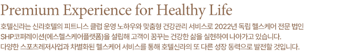 Premium Experience for Healthy Life 고객이 꿈꾸는 프리미엄 라이프스타일을 구현하여 고객으로 하여금 건강한 삶을 영위할 수 있도록 최고의 가치를 선사합니다. 수익구조 다변화를 통한 기업경쟁력 강화를 위해 스포츠레저사업분야에서 다양한 신사업을 발굴, 추진하고 있습니다.